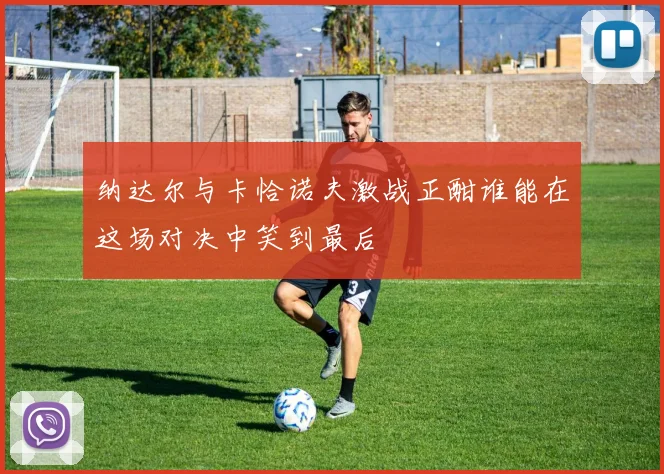 纳达尔与卡恰诺夫激战正酣谁能在这场对决中笑到最后