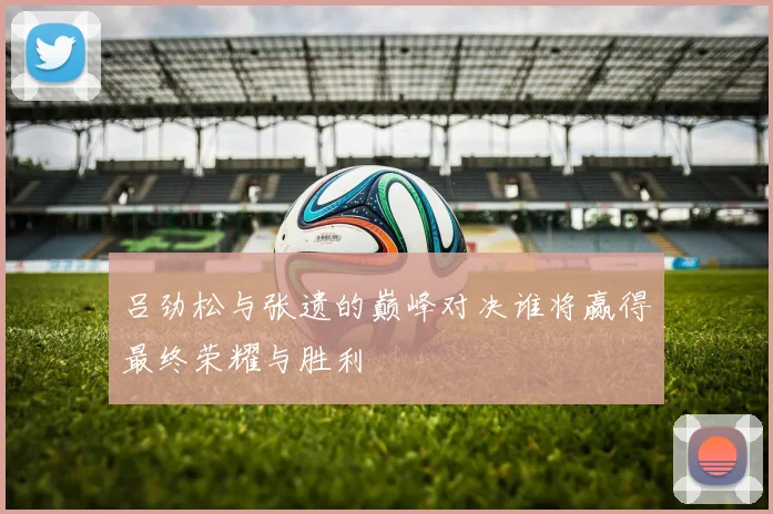 吕劲松与张遗的巅峰对决谁将赢得最终荣耀与胜利