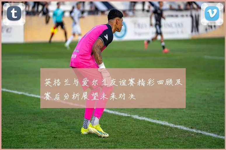 英格兰与爱尔兰友谊赛精彩回顾及赛后分析展望未来对决